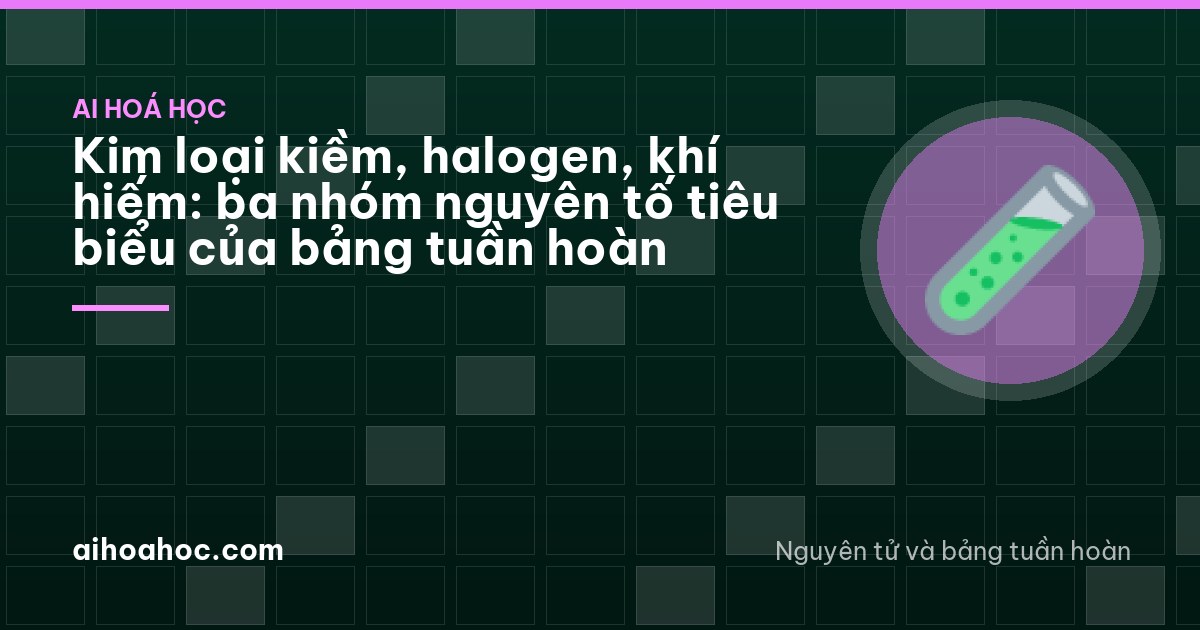 Kim loại kiềm, halogen, khí hiếm: ba nhóm nguyên tố tiêu biểu của bảng tuần hoàn